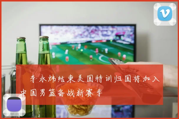 偰李永炜结束美国特训归国将加入中国男篮备战新赛季