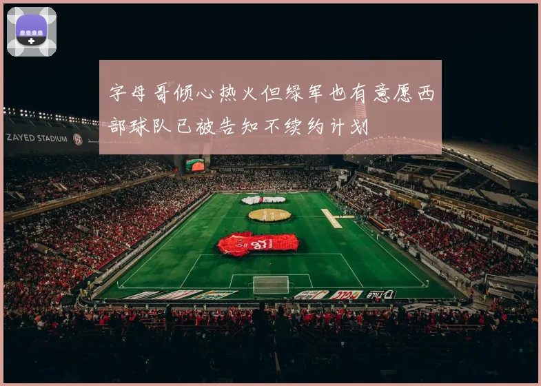 字母哥倾心热火但绿军也有意愿西部球队已被告知不续约计划