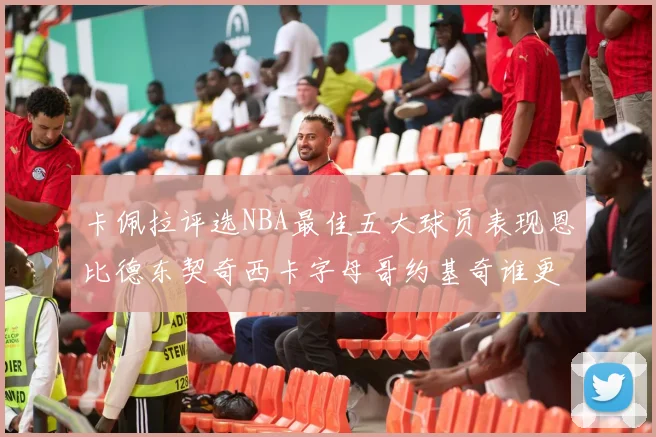 卡佩拉评选NBA最佳五大球员表现恩比德东契奇西卡字母哥约基奇谁更出色