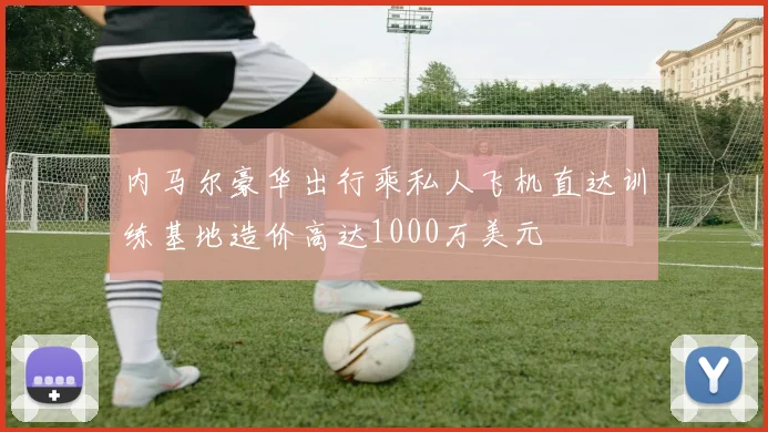 内马尔豪华出行乘私人飞机直达训练基地造价高达1000万美元