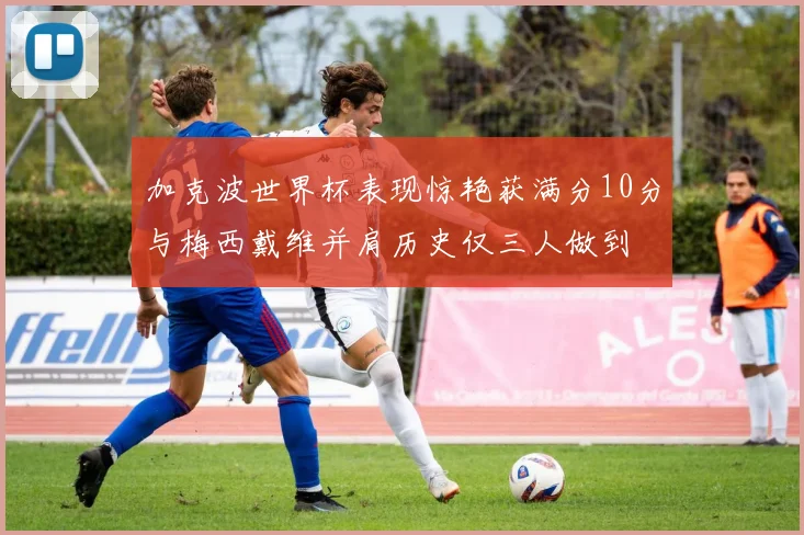 加克波世界杯表现惊艳获满分10分与梅西戴维并肩历史仅三人做到
