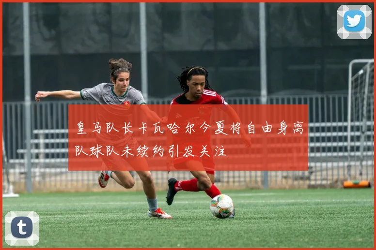 皇马队长卡瓦哈尔今夏将自由身离队球队未续约引发关注