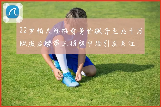 22岁帕夫洛维奇身价飙升至九千万欧成后腰第三顶级中场引发关注