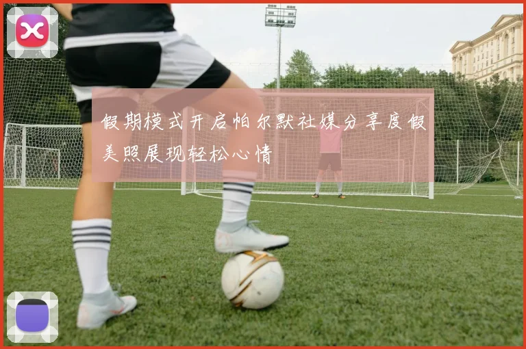 假期模式开启帕尔默社媒分享度假美照展现轻松心情