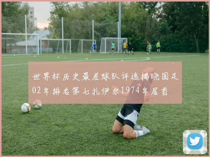 世界杯历史最差球队评选揭晓国足02年排名第七扎伊尔1974年居首