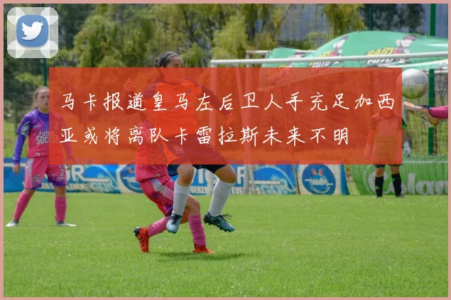 马卡报道皇马左后卫人手充足加西亚或将离队卡雷拉斯未来不明