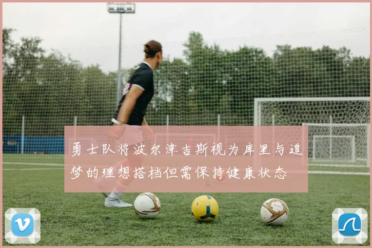勇士队将波尔津吉斯视为库里与追梦的理想搭档但需保持健康状态