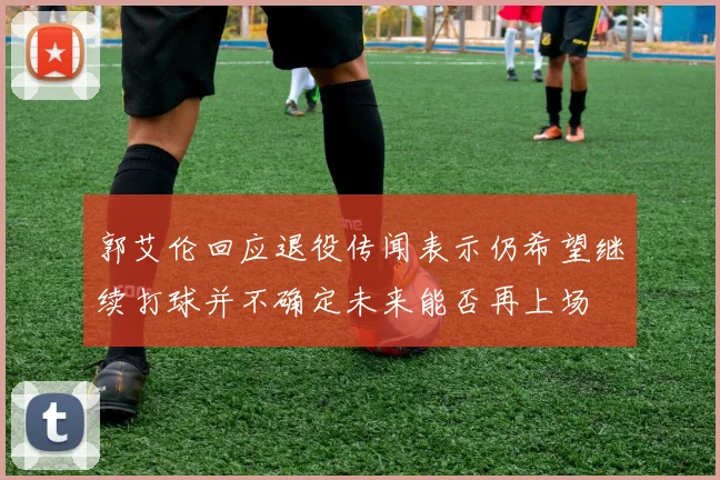 郭艾伦回应退役传闻表示仍希望继续打球并不确定未来能否再上场