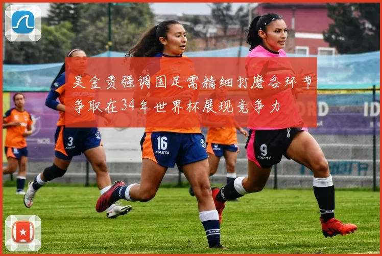 吴金贵强调国足需精细打磨各环节争取在34年世界杯展现竞争力