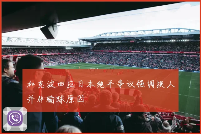 加克波回应日本绝平争议强调换人并非输球原因