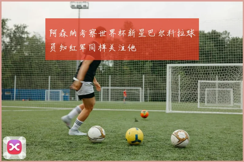 阿森纳考察世界杯新星巴尔科拉球员知红军同样关注他