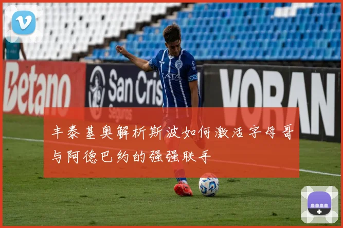 丰泰基奥解析斯波如何激活字母哥与阿德巴约的强强联手