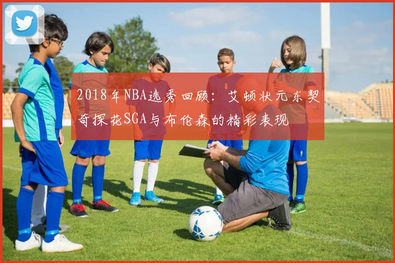 2018年NBA选秀回顾：艾顿状元东契奇探花SGA与布伦森的精彩表现
